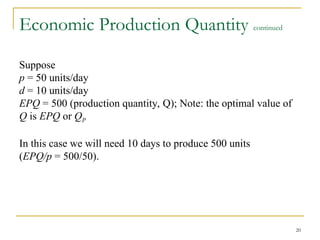 20
Economic Production Quantity continued
Suppose
p = 50 units/day
d = 10 units/day
EPQ = 500 (production quantity, Q); Note: the optimal value of
Q is EPQ or QP
In this case we will need 10 days to produce 500 units
(EPQ/p = 500/50).
 