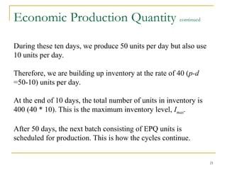 Economic Production Quantity continued
During these ten days, we produce 50 units per day but also use
10 units per day.
Therefore, we are building up inventory at the rate of 40 (p-d
=50-10) units per day.
At the end of 10 days, the total number of units in inventory is
400 (40 * 10). This is the maximum inventory level, Imax.
After 50 days, the next batch consisting of EPQ units is
scheduled for production. This is how the cycles continue.
21
 