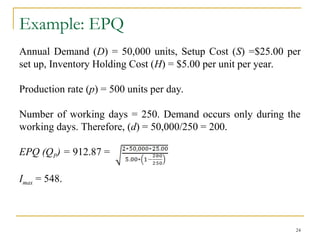 Example: EPQ
Annual Demand (D) = 50,000 units, Setup Cost (S) =$25.00 per
set up, Inventory Holding Cost (H) = $5.00 per unit per year.
Production rate (p) = 500 units per day.
Number of working days = 250. Demand occurs only during the
working days. Therefore, (d) = 50,000/250 = 200.
EPQ (QP) = 912.87 =
Imax = 548.
24
 