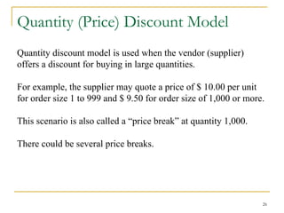 26
Quantity (Price) Discount Model
Quantity discount model is used when the vendor (supplier)
offers a discount for buying in large quantities.
For example, the supplier may quote a price of $ 10.00 per unit
for order size 1 to 999 and $ 9.50 for order size of 1,000 or more.
This scenario is also called a “price break” at quantity 1,000.
There could be several price breaks.
 