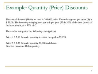 Example: Quantity (Price) Discounts
The annual demand (D) for an item is 240,000 units. The ordering cost per order (S) is
$ 30.00. The inventory carrying cost per unit per year (H) is 30% of the cost (price) of
the item, that is, H = 30% of C.
The vendor has quoted the following costs (prices).
Price 1: $ 2.80 for order quantity less than or equal to 29,999.
Price 2: $ 2.77 for order quantity 30,000 and above.
Find the Economic Order quantity.
27
 