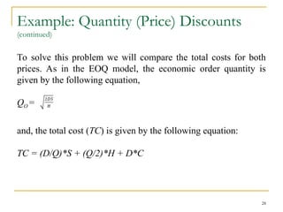 Example: Quantity (Price) Discounts
(continued)
To solve this problem we will compare the total costs for both
prices. As in the EOQ model, the economic order quantity is
given by the following equation,
QO =
and, the total cost (TC) is given by the following equation:
TC = (D/Q)*S + (Q/2)*H + D*C
28
 