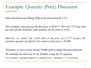 Example: Quantity (Price) Discounts
(continued)
Start calculations by finding EOQ at the lower price ($ 2.77).
The inventory carrying cost for this price is $0.83 (= 30% of $ 2.77) per unit
per year and the economic order quantity for this price is 4,163.
However, we cannot buy 4,163 units at the price of $ 2.77 because the
minimum quantity specified by the vendor at this price is 30,000.
Therefore, we have to buy at least 30,000 units to obtain this price discount.
We calculate the total cost TC (at 30,000). Using the TC equation,
TC (at 30,000) = (240,000/30,000)*30 + (30,000/2)*0.83 + 240,000*2.77 = $ 677,505.00
29
 
