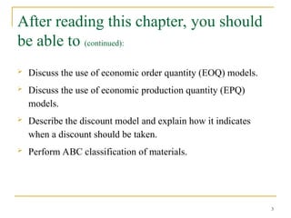 After reading this chapter, you should
be able to (continued):
 Discuss the use of economic order quantity (EOQ) models.
 Discuss the use of economic production quantity (EPQ)
models.
 Describe the discount model and explain how it indicates
when a discount should be taken.
 Perform ABC classification of materials.
3
 
