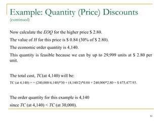 Example: Quantity (Price) Discounts
(continued)
Now calculate the EOQ for the higher price $ 2.80.
The value of H for this price is $ 0.84 (30% of $ 2.80).
The economic order quantity is 4,140.
This quantity is feasible because we can by up to 29,999 units at $ 2.80 per
unit.
The total cost, TC(at 4,140) will be:
TC (at 4,140) = = (240,000/4,140)*30 + (4,140/2)*0.84 + 240,000*2.80 = $ 675,477.93.
The order quantity for this example is 4,140
since TC (at 4,140) < TC (at 30,000).
30
 