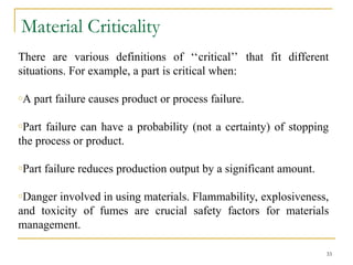 Material Criticality
There are various definitions of ‘‘critical’’ that fit different
situations. For example, a part is critical when:
oA part failure causes product or process failure.
oPart failure can have a probability (not a certainty) of stopping
the process or product.
oPart failure reduces production output by a significant amount.
oDanger involved in using materials. Flammability, explosiveness,
and toxicity of fumes are crucial safety factors for materials
management.
33
 