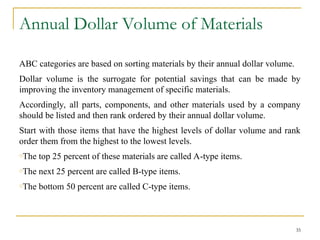 Annual Dollar Volume of Materials
ABC categories are based on sorting materials by their annual dollar volume.
Dollar volume is the surrogate for potential savings that can be made by
improving the inventory management of specific materials.
Accordingly, all parts, components, and other materials used by a company
should be listed and then rank ordered by their annual dollar volume.
Start with those items that have the highest levels of dollar volume and rank
order them from the highest to the lowest levels.
oThe top 25 percent of these materials are called A-type items.
oThe next 25 percent are called B-type items.
oThe bottom 50 percent are called C-type items.
35
 