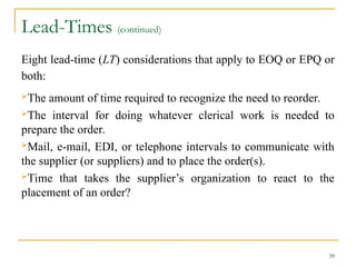 Lead-Times (continued)
Eight lead-time (LT) considerations that apply to EOQ or EPQ or
both:
The amount of time required to recognize the need to reorder.
The interval for doing whatever clerical work is needed to
prepare the order.
Mail, e-mail, EDI, or telephone intervals to communicate with
the supplier (or suppliers) and to place the order(s).
Time that takes the supplier’s organization to react to the
placement of an order?
39
 
