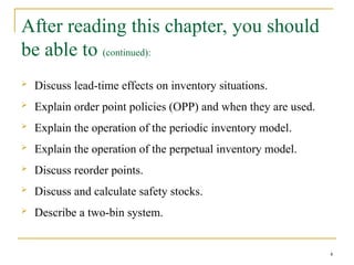 After reading this chapter, you should
be able to (continued):
 Discuss lead-time effects on inventory situations.
 Explain order point policies (OPP) and when they are used.
 Explain the operation of the periodic inventory model.
 Explain the operation of the perpetual inventory model.
 Discuss reorder points.
 Discuss and calculate safety stocks.
 Describe a two-bin system.
4
 