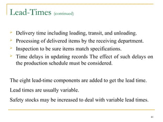 Lead-Times (continued)
 Delivery time including loading, transit, and unloading.
 Processing of delivered items by the receiving department.
 Inspection to be sure items match specifications.
 Time delays in updating records The effect of such delays on
the production schedule must be considered.
The eight lead-time components are added to get the lead time.
Lead times are usually variable.
Safety stocks may be increased to deal with variable lead times.
40
 