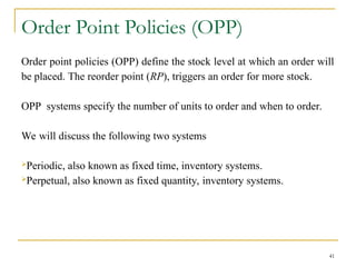 Order Point Policies (OPP)
Order point policies (OPP) define the stock level at which an order will
be placed. The reorder point (RP), triggers an order for more stock.
OPP systems specify the number of units to order and when to order.
We will discuss the following two systems
Periodic, also known as fixed time, inventory systems.
Perpetual, also known as fixed quantity, inventory systems.
41
 