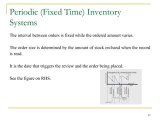 Periodic (Fixed Time) Inventory
Systems
The interval between orders is fixed while the ordered amount varies.
The order size is determined by the amount of stock on-hand when the record
is read.
It is the date that triggers the review and the order being placed.
See the figure on RHS.
42
 