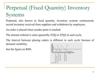 Perpetual (Fixed Quantity) Inventory
Systems
Perpetual, also known as fixed quantity, inventory systems continuously
record inventory received from suppliers and withdrawn by employees.
An order is placed when reorder point is reached.
The amount ordered is same (generally EOQ or EPQ) in each cycle.
The interval between placing orders is different in each cycle because of
demand variability.
See the figure on RHS.
43
 