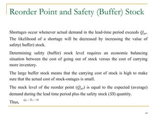 Reorder Point and Safety (Buffer) Stock
Shortages occur whenever actual demand in the lead-time period exceeds QRP.
The likelihood of a shortage will be decreased by increasing the value of
safety( buffer) stock.
Determining safety (buffer) stock level requires an economic balancing
situation between the cost of going out of stock versus the cost of carrying
more inventory.
The large buffer stock means that the carrying cost of stock is high to make
sure that the actual cost of stock-outages is small.
The stock level of the reorder point (QRP) is equal to the expected (average)
demand during the lead time period plus the safety stock (SS) quantity.
Thus,
44
QRP = LT + SS
 