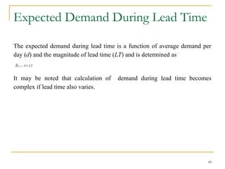 Expected Demand During Lead Time
The expected demand during lead time is a function of average demand per
day (d) and the magnitude of lead time (LT) and is determined as
It may be noted that calculation of demand during lead time becomes
complex if lead time also varies.
45
 