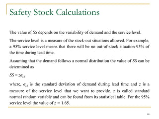 Safety Stock Calculations
The value of SS depends on the variability of demand and the service level.
The service level is a measure of the stock-out situations allowed. For example,
a 95% service level means that there will be no out-of-stock situation 95% of
the time during lead time.
Assuming that the demand follows a normal distribution the value of SS can be
determined as
SS = zσLT
where, σLT is the standard deviation of demand during lead time and z is a
measure of the service level that we want to provide. z is called standard
normal random variable and can be found from its statistical table. For the 95%
service level the value of z = 1.65.
46
 