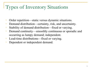 Types of Inventory Situations
o Order repetition—static versus dynamic situations.
o Demand distribution—certainty, risk, and uncertainty.
o Stability of demand distribution—fixed or varying.
o Demand continuity—smoothly continuous or sporadic and
occurring as lumpy demand; independent.
o Lead-time distributions—fixed or varying.
o Dependent or independent demand.
5
 
