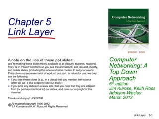 Chapter 5
Link Layer
Computer
Networking: A
Top Down
Approach
6th edition
Jim Kurose, Keith Ross
Addison-Wesley
March 2012
A note on the use of these ppt slides:
We’re making these slides freely available to all (faculty, students, readers).
They’re in PowerPoint form so you see the animations; and can add, modify,
and delete slides (including this one) and slide content to suit your needs.
They obviously represent a lot of work on our part. In return for use, we only
ask the following:
 If you use these slides (e.g., in a class) that you mention their source
(after all, we’d like people to use our book!)
 If you post any slides on a www site, that you note that they are adapted
from (or perhaps identical to) our slides, and note our copyright of this
material.
Thanks and enjoy! JFK/KWR
All material copyright 1996-2012
J.F Kurose and K.W. Ross, All Rights Reserved
Link Layer 5-1
 