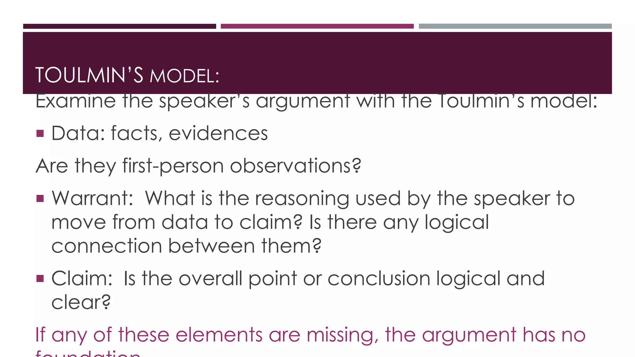 TOULMIN’S MODEL: 
Examine the speaker’s argument with the Toulmin’s model: 
 Data: facts, evidences 
Are they first-person observations? 
 Warrant: What is the reasoning used by the speaker to 
move from data to claim? Is there any logical 
connection between them? 
 Claim: Is the overall point or conclusion logical and 
clear? 
If any of these elements are missing, the argument has no 
foundation. 
 