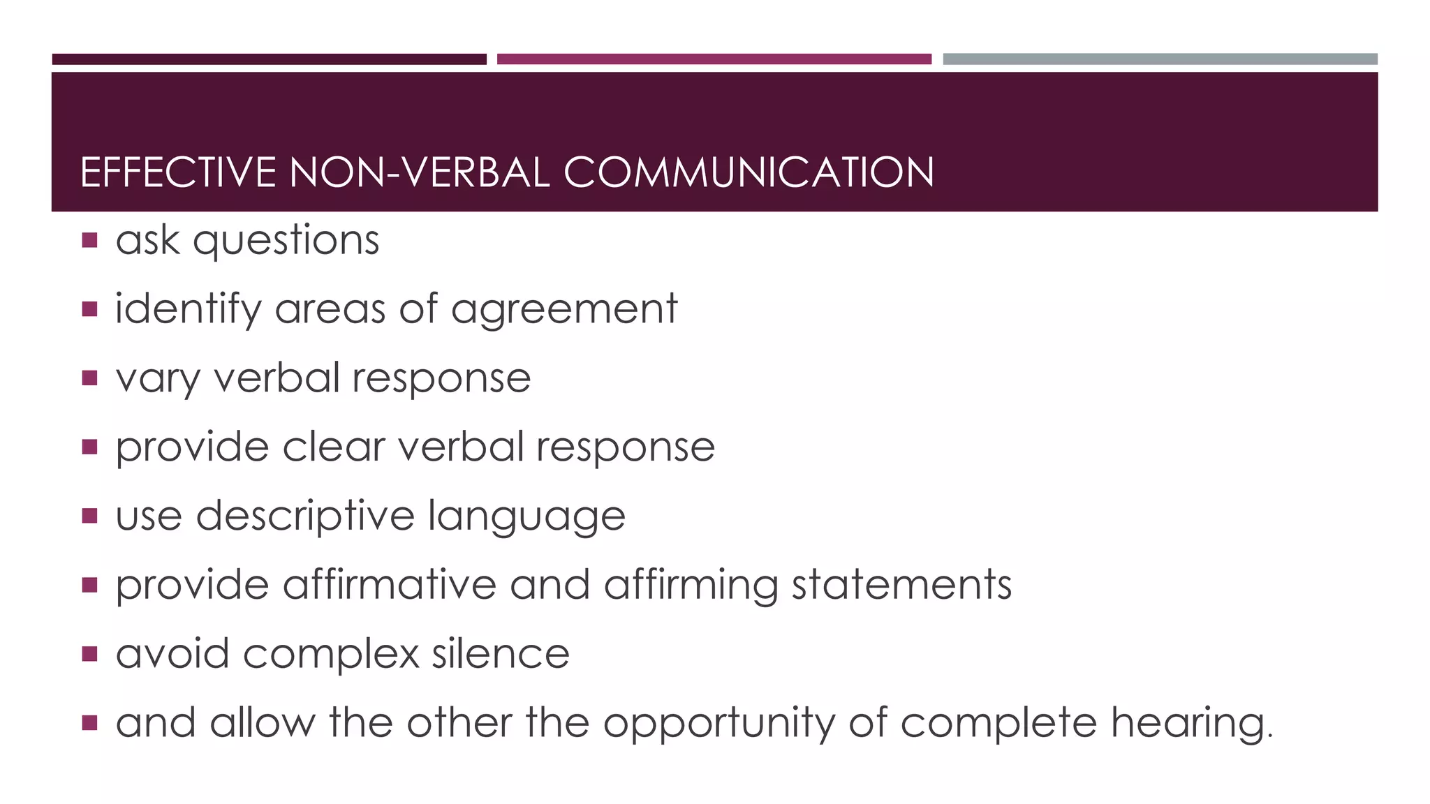 EFFECTIVE NON-VERBAL COMMUNICATION 
 ask questions 
 identify areas of agreement 
 vary verbal response 
 provide clear verbal response 
 use descriptive language 
 provide affirmative and affirming statements 
 avoid complex silence 
 and allow the other the opportunity of complete hearing. 
 
