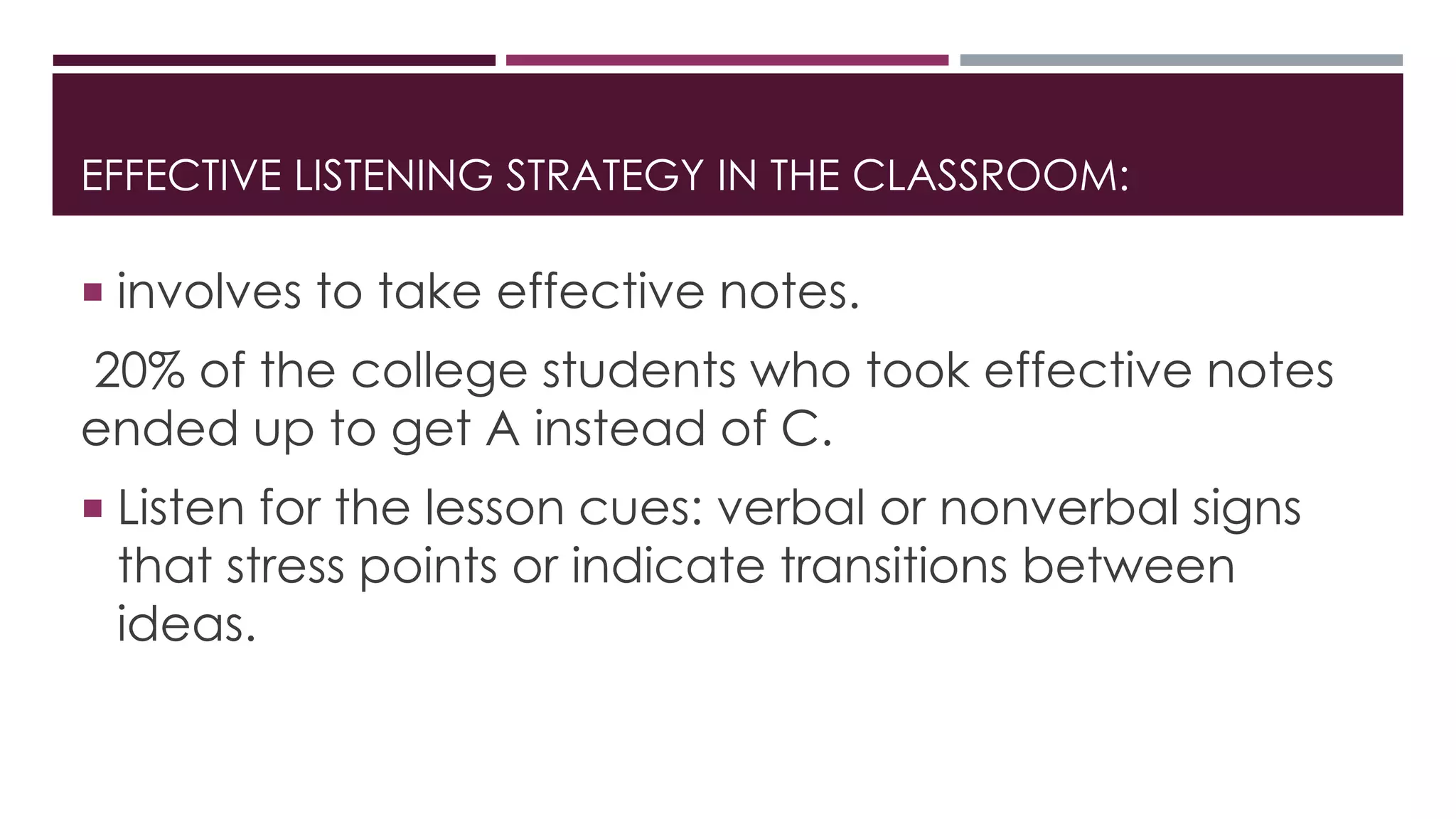 EFFECTIVE LISTENING STRATEGY IN THE CLASSROOM: 
 involves to take effective notes. 
20% of the college students who took effective notes 
ended up to get A instead of C. 
 Listen for the lesson cues: verbal or nonverbal signs 
that stress points or indicate transitions between 
ideas. 
 