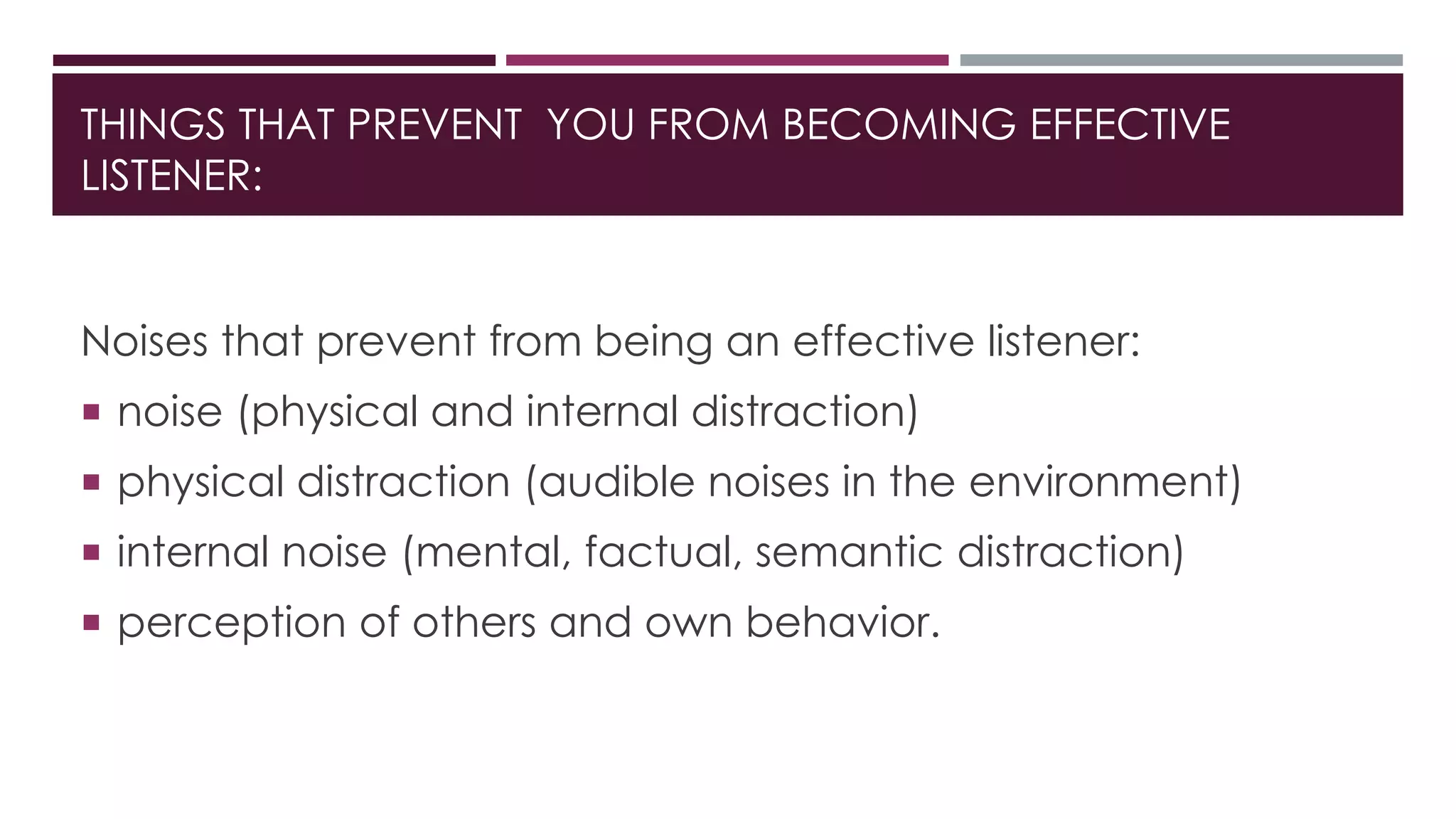 THINGS THAT PREVENT YOU FROM BECOMING EFFECTIVE 
LISTENER: 
Noises that prevent from being an effective listener: 
 noise (physical and internal distraction) 
 physical distraction (audible noises in the environment) 
 internal noise (mental, factual, semantic distraction) 
 perception of others and own behavior. 
 