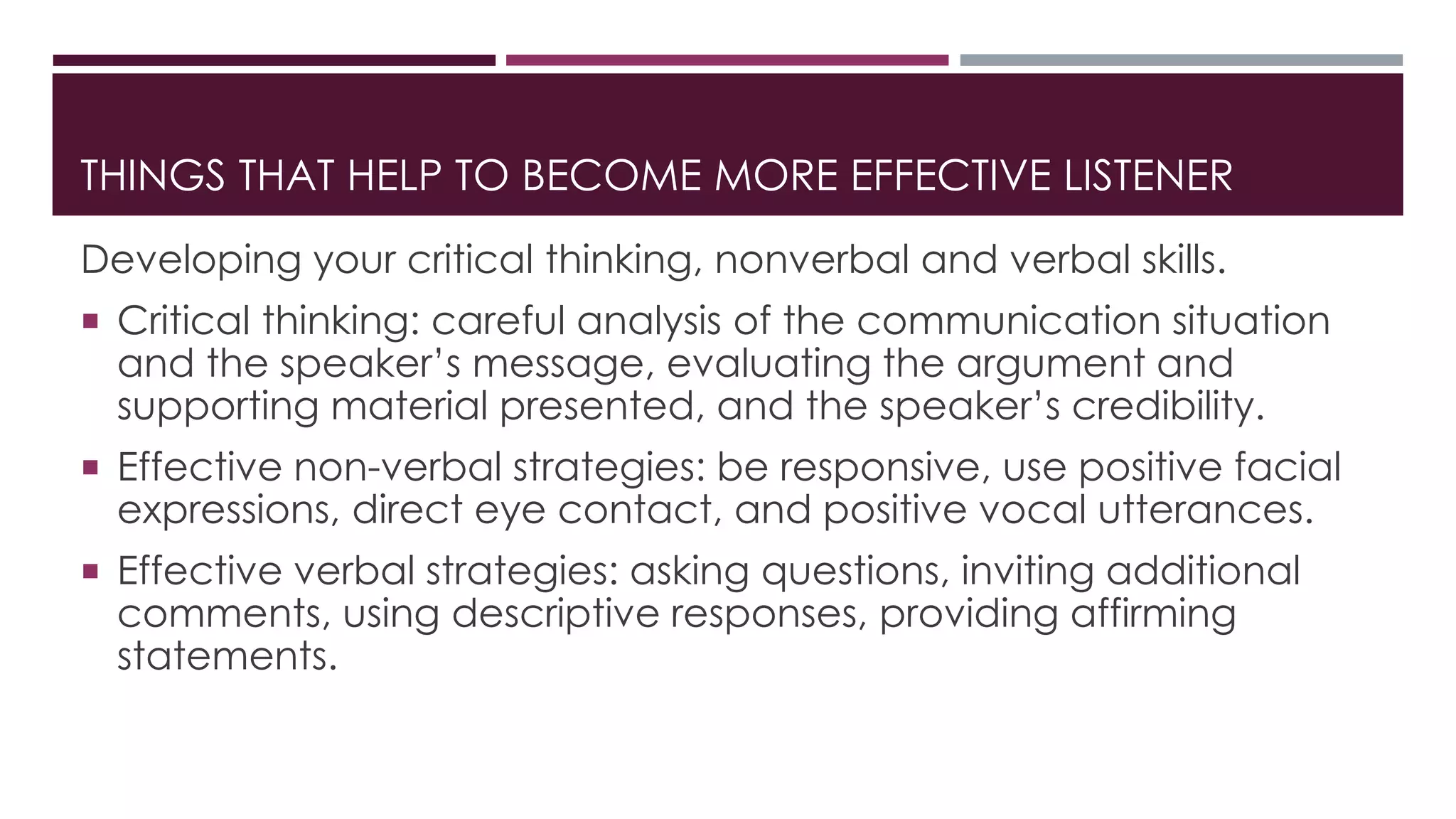 THINGS THAT HELP TO BECOME MORE EFFECTIVE LISTENER 
Developing your critical thinking, nonverbal and verbal skills. 
 Critical thinking: careful analysis of the communication situation 
and the speaker’s message, evaluating the argument and 
supporting material presented, and the speaker’s credibility. 
 Effective non-verbal strategies: be responsive, use positive facial 
expressions, direct eye contact, and positive vocal utterances. 
 Effective verbal strategies: asking questions, inviting additional 
comments, using descriptive responses, providing affirming 
statements. 
 
