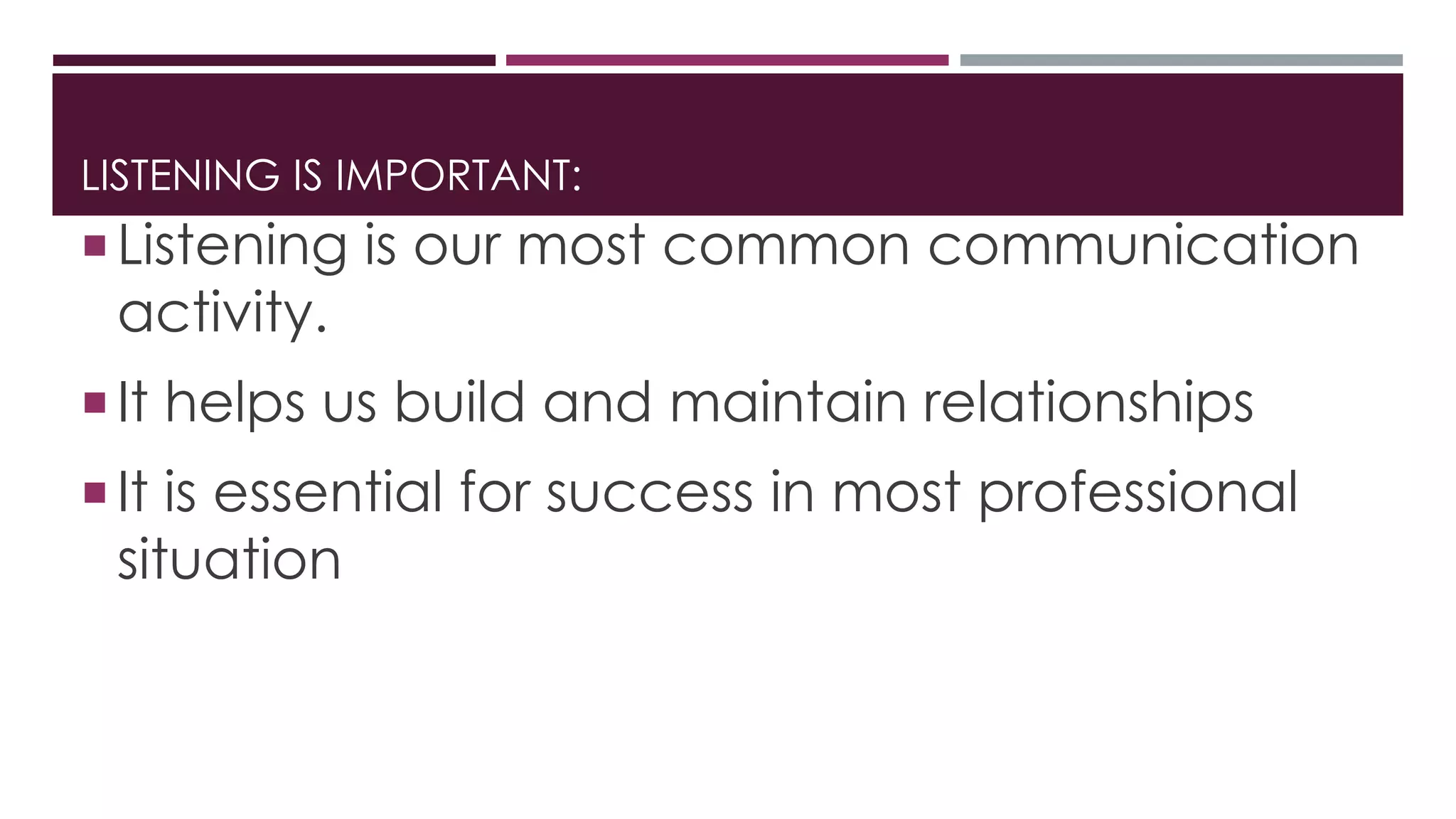 LISTENING IS IMPORTANT: 
 Listening is our most common communication 
activity. 
 It helps us build and maintain relationships 
 It is essential for success in most professional 
situation 
 