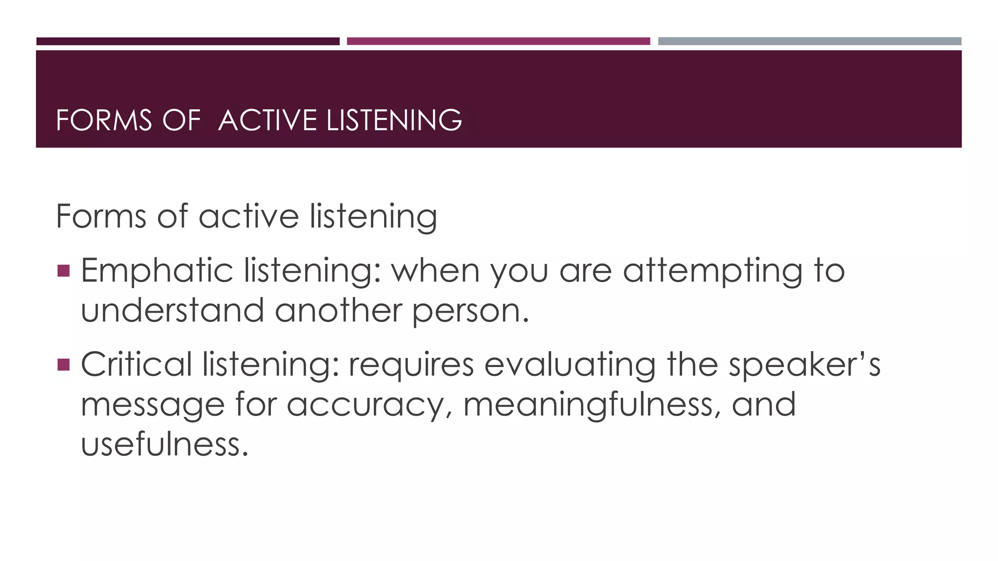 FORMS OF ACTIVE LISTENING 
Forms of active listening 
 Emphatic listening: when you are attempting to 
understand another person. 
 Critical listening: requires evaluating the speaker’s 
message for accuracy, meaningfulness, and 
usefulness. 
 