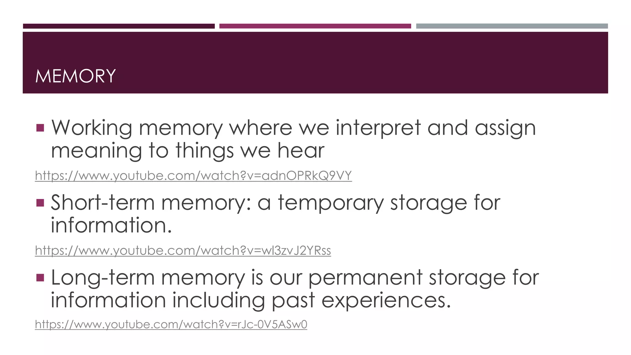 MEMORY 
 Working memory where we interpret and assign 
meaning to things we hear 
https://www.youtube.com/watch?v=adnOPRkQ9VY 
 Short-term memory: a temporary storage for 
information. 
https://www.youtube.com/watch?v=wl3zvJ2YRss 
 Long-term memory is our permanent storage for 
information including past experiences. 
https://www.youtube.com/watch?v=rJc-0V5ASw0 
 