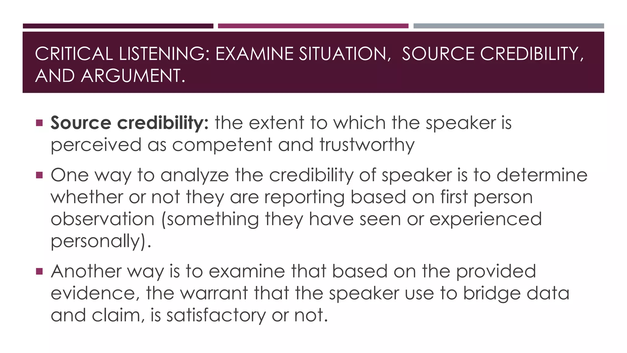 CRITICAL LISTENING: EXAMINE SITUATION, SOURCE CREDIBILITY, 
AND ARGUMENT. 
 Source credibility: the extent to which the speaker is 
perceived as competent and trustworthy 
 One way to analyze the credibility of speaker is to determine 
whether or not they are reporting based on first person 
observation (something they have seen or experienced 
personally). 
 Another way is to examine that based on the provided 
evidence, the warrant that the speaker use to bridge data 
and claim, is satisfactory or not. 
 