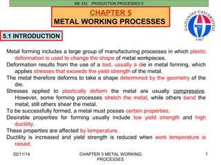 02/11/14 CHAPTER 5 METAL WORKING 
PROCESSES 
1 
CHAPTER 5 
METAL WORKING PROCESSES 
5.1 INTRODUCTION 
ME 333 PRODUCTION PROCESSES II 
Metal forming includes a large group of manufacturing processes in which plastic 
deformation is used to change the shape of metal workpieces. 
Deformation results from the use of a tool, usually a die in metal forming, which 
applies stresses that exceeds the yield strength of the metal. 
The metal therefore deforms to take a shape determined by the geometry of the 
die. 
Stresses applied to plastically deform the metal are usually compressive. 
However, some forming processes stretch the metal, while others bend the 
metal, still others shear the metal. 
To be successfully formed, a metal must posses certain properties. 
Desirable properties for forming usually include low yield strength and high 
ductility. 
These properties are affected by temperature. 
Ductility is increased and yield strength is reduced when work temperature is 
raised. 
 