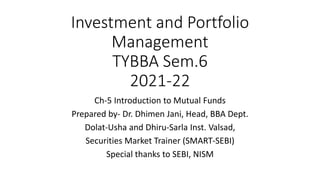 Investment and Portfolio
Management
TYBBA Sem.6
2021-22
Ch-5 Introduction to Mutual Funds
Prepared by- Dr. Dhimen Jani, Head, BBA Dept.
Dolat-Usha and Dhiru-Sarla Inst. Valsad,
Securities Market Trainer (SMART-SEBI)
Special thanks to SEBI, NISM
 