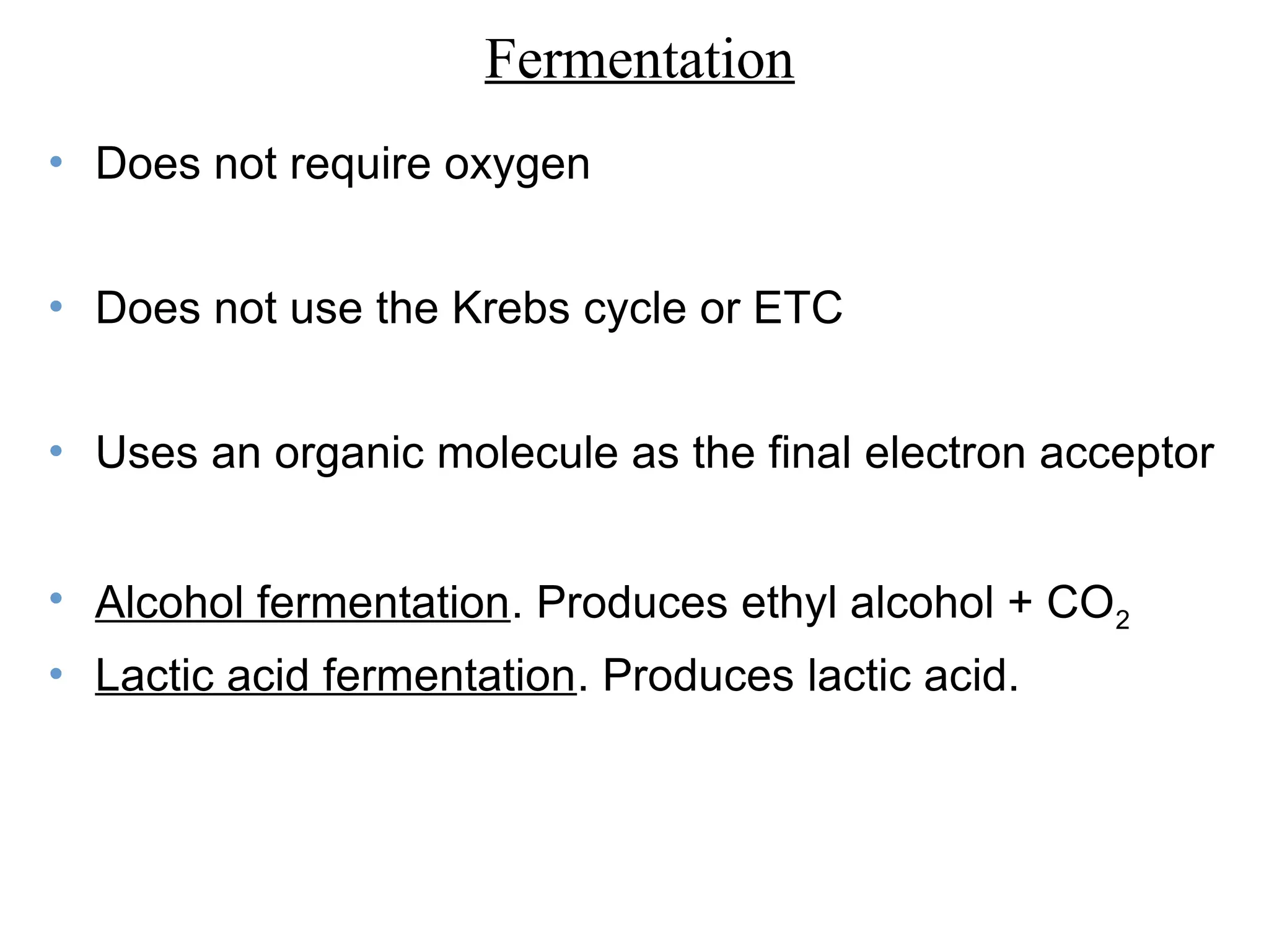 • Does not require oxygen
• Does not use the Krebs cycle or ETC
• Uses an organic molecule as the final electron acceptor
• Alcohol fermentation. Produces ethyl alcohol + CO2
• Lactic acid fermentation. Produces lactic acid.
Fermentation
 