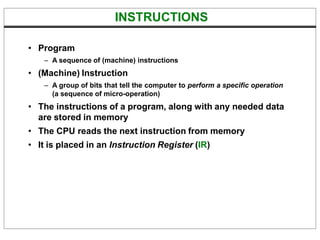 INSTRUCTIONS
• Program
– A sequence of (machine) instructions
• (Machine) Instruction
– A group of bits that tell the computer to perform a specific operation
(a sequence of micro-operation)
• The instructions of a program, along with any needed data
are stored in memory
• The CPU reads the next instruction from memory
• It is placed in an Instruction Register (IR)
 