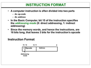 INSTRUCTION FORMAT
• A computer instruction is often divided into two parts
– An op-code
– An address
• In the Basic Computer, bit 15 of the instruction specifies
the addressing mode (0: direct addressing, 1: indirect
addressing)
• Since the memory words, and hence the instructions, are
16 bits long, that leaves 3 bits for the instruction’s opcode
Instruction Format
15 14 0
I Opcode Address
12 11
Addressing
mode
 