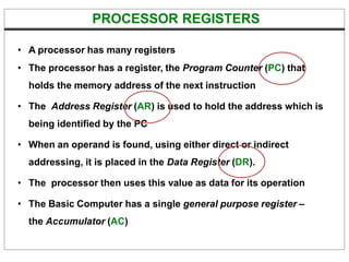 PROCESSOR REGISTERS
• A processor has many registers
• The processor has a register, the Program Counter (PC) that
holds the memory address of the next instruction
• The Address Register (AR) is used to hold the address which is
being identified by the PC
• When an operand is found, using either direct or indirect
addressing, it is placed in the Data Register (DR).
• The processor then uses this value as data for its operation
• The Basic Computer has a single general purpose register –
the Accumulator (AC)
 