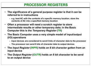 PROCESSOR REGISTERS
• The significance of a general purpose register is that it can be
referred to in instructions
– e.g. load AC with the contents of a specific memory location; store the
contents of AC into a specified memory location
• Often a processor will need a scratch register to store
intermediate results or other temporary data; in the Basic
Computer this is the Temporary Register (TR)
• The Basic Computer uses a very simple model of input/output
(I/O) operations
– Input devices are considered to send 8 bits of character data to the processor
– The processor can send 8 bits of character data to output devices
• The Input Register (INPR) holds an 8 bit character gotten from an
input device
• The Output Register (OUTR) holds an 8 bit character to be send
to an output device
 