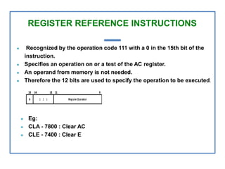 REGISTER REFERENCE INSTRUCTIONS
● Recognized by the operation code 111 with a 0 in the 15th bit of the
instruction.
● Specifies an operation on or a test of the AC register.
● An operand from memory is not needed.
● Therefore the 12 bits are used to specify the operation to be executed.
● Eg:
● CLA - 7800 : Clear AC
● CLE - 7400 : Clear E
 