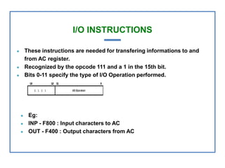 I/O INSTRUCTIONS
● These instructions are needed for transfering informations to and
from AC register.
● Recognized by the opcode 111 and a 1 in the 15th bit.
● Bits 0-11 specify the type of I/O Operation performed.
● Eg:
● INP - F800 : Input characters to AC
● OUT - F400 : Output characters from AC
 
