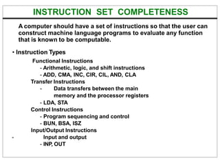 INSTRUCTION SET COMPLETENESS
A computer should have a set of instructions so that the user can
construct machine language programs to evaluate any function
that is known to be computable.
• Instruction Types
Functional Instructions
- Arithmetic, logic, and shift instructions
- ADD, CMA, INC, CIR, CIL, AND, CLA
Transfer Instructions
- Data transfers between the main
memory and the processor registers
- LDA, STA
Control Instructions
- Program sequencing and control
- BUN, BSA, ISZ
Input/Output Instructions
- Input and output
- INP, OUT
 