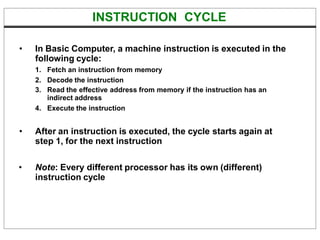 INSTRUCTION CYCLE
• In Basic Computer, a machine instruction is executed in the
following cycle:
1. Fetch an instruction from memory
2. Decode the instruction
3. Read the effective address from memory if the instruction has an
indirect address
4. Execute the instruction
• After an instruction is executed, the cycle starts again at
step 1, for the next instruction
• Note: Every different processor has its own (different)
instruction cycle
 
