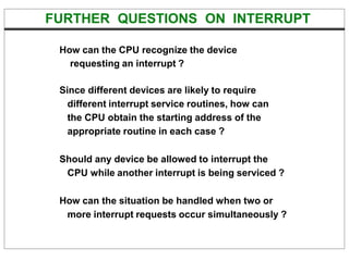 FURTHER QUESTIONS ON INTERRUPT
How can the CPU recognize the device
requesting an interrupt ?
Since different devices are likely to require
different interrupt service routines, how can
the CPU obtain the starting address of the
appropriate routine in each case ?
Should any device be allowed to interrupt the
CPU while another interrupt is being serviced ?
How can the situation be handled when two or
more interrupt requests occur simultaneously ?
 