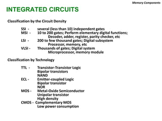 INTEGRATED CIRCUITS
Classification by the Circuit Density
SSI - several (less than 10) independent gates
MSI - 10 to 200 gates; Perform elementary digital functions;
Decoder, adder, register, parity checker, etc
LSI - 200 to few thousand gates; Digital subsystem
Processor, memory, etc
VLSI - Thousands of gates; Digital system
Microprocessor, memory module
Classification by Technology
TTL - Transistor-Transistor Logic
Bipolar transistors
NAND
ECL - Emitter-coupled Logic
Bipolar transistor
NOR
MOS - Metal-Oxide Semiconductor
Unipolar transistor
High density
CMOS - Complementary MOS
Low power consumption
Memory Components
 