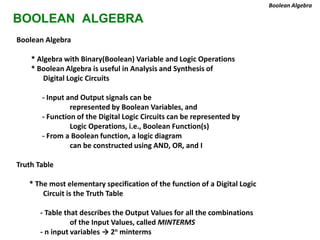 BOOLEAN ALGEBRA
Boolean Algebra
* Algebra with Binary(Boolean) Variable and Logic Operations
* Boolean Algebra is useful in Analysis and Synthesis of
Digital Logic Circuits
- Input and Output signals can be
represented by Boolean Variables, and
- Function of the Digital Logic Circuits can be represented by
Logic Operations, i.e., Boolean Function(s)
- From a Boolean function, a logic diagram
can be constructed using AND, OR, and I
Truth Table
* The most elementary specification of the function of a Digital Logic
Circuit is the Truth Table
- Table that describes the Output Values for all the combinations
of the Input Values, called MINTERMS
- n input variables → 2n minterms
Boolean Algebra
 