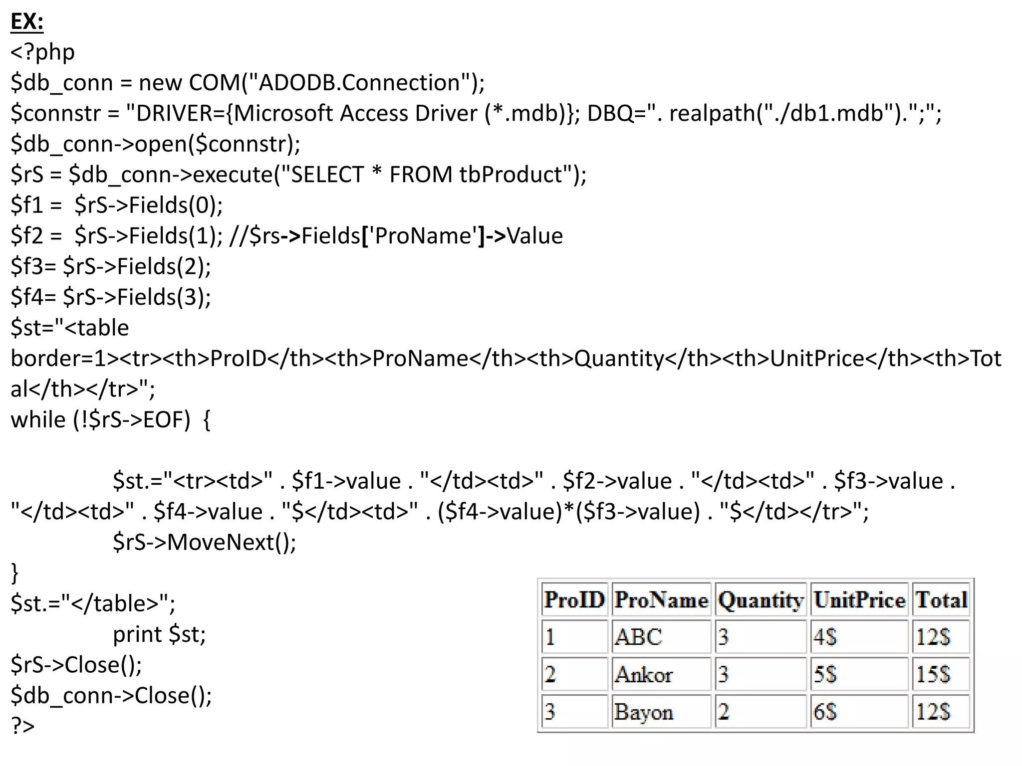EX:
<?php
$db_conn = new COM("ADODB.Connection");
$connstr = "DRIVER={Microsoft Access Driver (*.mdb)}; DBQ=". realpath("./db1.mdb").";";
$db_conn->open($connstr);
$rS = $db_conn->execute("SELECT * FROM tbProduct");
$f1 = $rS->Fields(0);
$f2 = $rS->Fields(1); //$rs->Fields['ProName']->Value
$f3= $rS->Fields(2);
$f4= $rS->Fields(3);
$st="<table
border=1><tr><th>ProID</th><th>ProName</th><th>Quantity</th><th>UnitPrice</th><th>Tot
al</th></tr>";
while (!$rS->EOF) {
$st.="<tr><td>" . $f1->value . "</td><td>" . $f2->value . "</td><td>" . $f3->value .
"</td><td>" . $f4->value . "$</td><td>" . ($f4->value)*($f3->value) . "$</td></tr>";
$rS->MoveNext();
}
$st.="</table>";
print $st;
$rS->Close();
$db_conn->Close();
?>
 