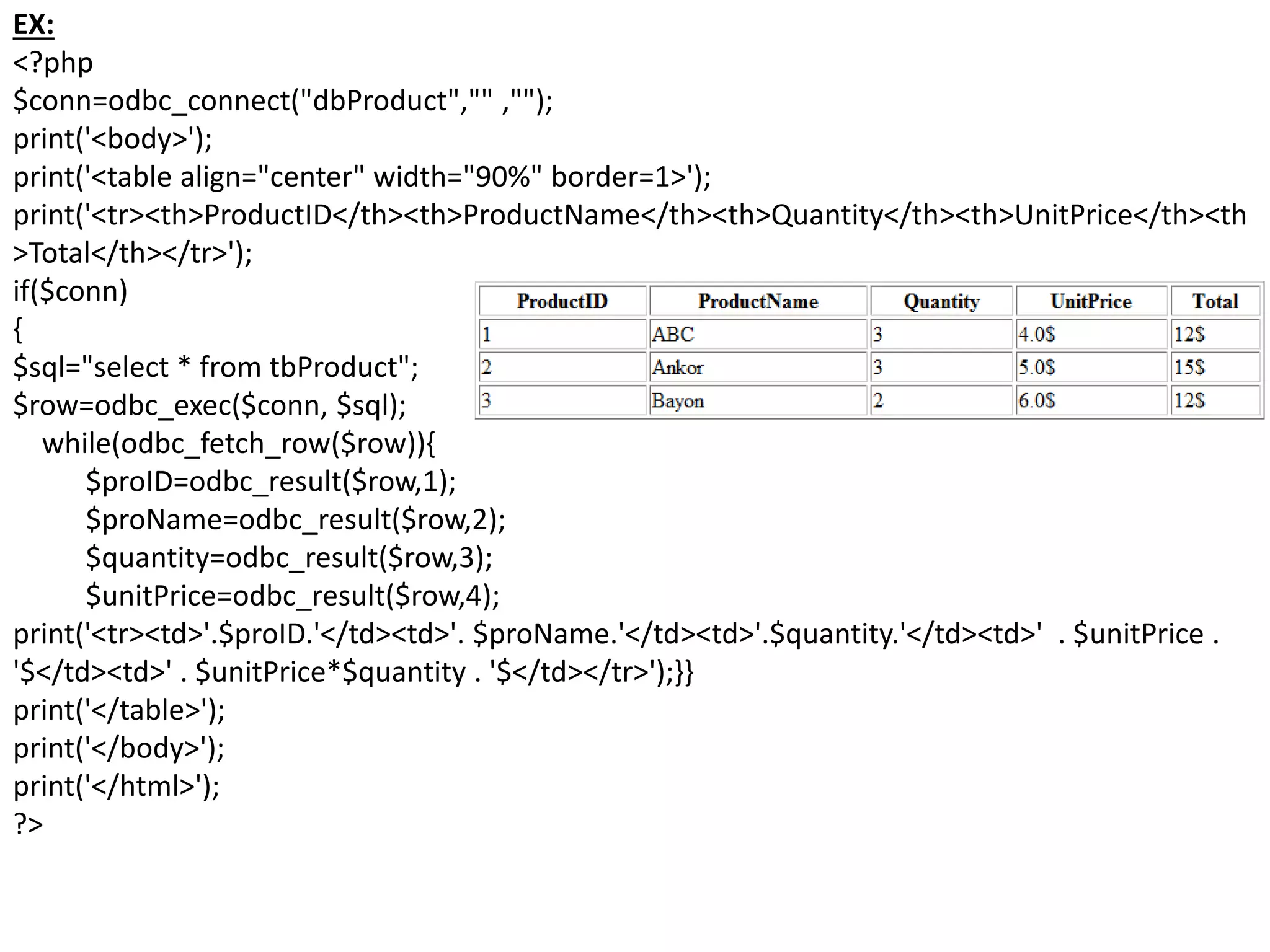 EX:
<?php
$conn=odbc_connect("dbProduct","" ,"");
print('<body>');
print('<table align="center" width="90%" border=1>');
print('<tr><th>ProductID</th><th>ProductName</th><th>Quantity</th><th>UnitPrice</th><th
>Total</th></tr>');
if($conn)
{
$sql="select * from tbProduct";
$row=odbc_exec($conn, $sql);
while(odbc_fetch_row($row)){
$proID=odbc_result($row,1);
$proName=odbc_result($row,2);
$quantity=odbc_result($row,3);
$unitPrice=odbc_result($row,4);
print('<tr><td>'.$proID.'</td><td>'. $proName.'</td><td>'.$quantity.'</td><td>' . $unitPrice .
'$</td><td>' . $unitPrice*$quantity . '$</td></tr>');}}
print('</table>');
print('</body>');
print('</html>');
?>
 