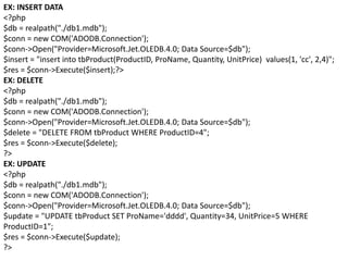 EX: INSERT DATA
<?php
$db = realpath("./db1.mdb");
$conn = new COM('ADODB.Connection');
$conn->Open("Provider=Microsoft.Jet.OLEDB.4.0; Data Source=$db");
$insert = "insert into tbProduct(ProductID, ProName, Quantity, UnitPrice) values(1, 'cc', 2,4)";
$res = $conn->Execute($insert);?>
EX: DELETE
<?php
$db = realpath("./db1.mdb");
$conn = new COM('ADODB.Connection');
$conn->Open("Provider=Microsoft.Jet.OLEDB.4.0; Data Source=$db");
$delete = "DELETE FROM tbProduct WHERE ProductID=4";
$res = $conn->Execute($delete);
?>
EX: UPDATE
<?php
$db = realpath("./db1.mdb");
$conn = new COM('ADODB.Connection');
$conn->Open("Provider=Microsoft.Jet.OLEDB.4.0; Data Source=$db");
$update = "UPDATE tbProduct SET ProName='dddd', Quantity=34, UnitPrice=5 WHERE
ProductID=1";
$res = $conn->Execute($update);
?>
 