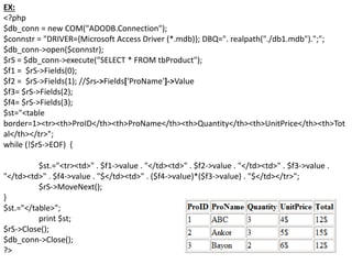 EX:
<?php
$db_conn = new COM("ADODB.Connection");
$connstr = "DRIVER={Microsoft Access Driver (*.mdb)}; DBQ=". realpath("./db1.mdb").";";
$db_conn->open($connstr);
$rS = $db_conn->execute("SELECT * FROM tbProduct");
$f1 = $rS->Fields(0);
$f2 = $rS->Fields(1); //$rs->Fields['ProName']->Value
$f3= $rS->Fields(2);
$f4= $rS->Fields(3);
$st="<table
border=1><tr><th>ProID</th><th>ProName</th><th>Quantity</th><th>UnitPrice</th><th>Tot
al</th></tr>";
while (!$rS->EOF) {
$st.="<tr><td>" . $f1->value . "</td><td>" . $f2->value . "</td><td>" . $f3->value .
"</td><td>" . $f4->value . "$</td><td>" . ($f4->value)*($f3->value) . "$</td></tr>";
$rS->MoveNext();
}
$st.="</table>";
print $st;
$rS->Close();
$db_conn->Close();
?>
 