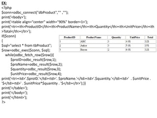EX:
<?php
$conn=odbc_connect("dbProduct","" ,"");
print('<body>');
print('<table align="center" width="90%" border=1>');
print('<tr><th>ProductID</th><th>ProductName</th><th>Quantity</th><th>UnitPrice</th><th
>Total</th></tr>');
if($conn)
{
$sql="select * from tbProduct";
$row=odbc_exec($conn, $sql);
while(odbc_fetch_row($row)){
$proID=odbc_result($row,1);
$proName=odbc_result($row,2);
$quantity=odbc_result($row,3);
$unitPrice=odbc_result($row,4);
print('<tr><td>'.$proID.'</td><td>'. $proName.'</td><td>'.$quantity.'</td><td>' . $unitPrice .
'$</td><td>' . $unitPrice*$quantity . '$</td></tr>');}}
print('</table>');
print('</body>');
print('</html>');
?>
 